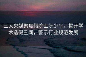 三大央媒聚焦假院士阮少平，揭開學(xué)術(shù)造假丑聞，警示行業(yè)規(guī)范發(fā)展