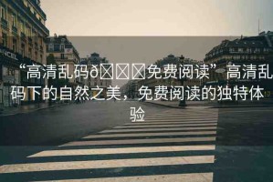 “高清亂碼??免費(fèi)閱讀”高清亂碼下的自然之美，免費(fèi)閱讀的獨(dú)特體驗(yàn)