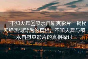 “不知火舞?噴水自慰爽影片”揭秘網(wǎng)絡(luò)熱詞背后的真相，不知火舞與噴水自慰爽影片的真相探討