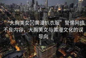 “大胸美女?黃漫扒衣服”警惕網(wǎng)絡(luò)不良內(nèi)容，大胸美女與黃漫文化的誤導(dǎo)向