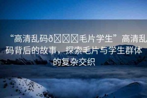 “高清亂碼??毛片學(xué)生”高清亂碼背后的故事，探索毛片與學(xué)生群體的復(fù)雜交織