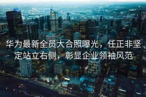 華為最新全員大合照曝光，任正非堅(jiān)定站立右側(cè)，彰顯企業(yè)領(lǐng)袖風(fēng)范