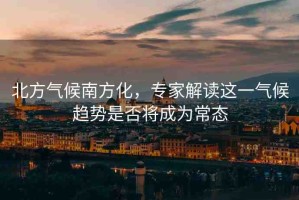 北方氣候南方化，專家解讀這一氣候趨勢(shì)是否將成為常態(tài)