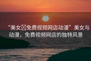 “美女?免費(fèi)視頻網(wǎng)店動(dòng)漫”美女與動(dòng)漫，免費(fèi)視頻網(wǎng)店的獨(dú)特風(fēng)景