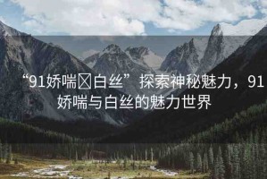 “91嬌喘?白絲”探索神秘魅力，91嬌喘與白絲的魅力世界
