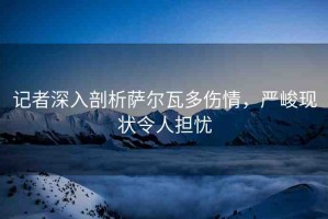 記者深入剖析薩爾瓦多傷情，嚴(yán)峻現(xiàn)狀令人擔(dān)憂