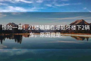 驚險一幕！21樓玻璃自爆砸壞樓下2輛車，原因竟是.