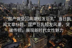 “國產(chǎn)做受?高潮短發(fā)巨乳”當(dāng)日新聞文章標(biāo)題，國產(chǎn)巨乳短發(fā)風(fēng)潮，突破傳統(tǒng)，展現(xiàn)新時(shí)代女性魅力