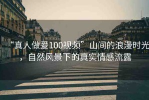 “真人做爰100視頻”山間的浪漫時(shí)光，自然風(fēng)景下的真實(shí)情感流露