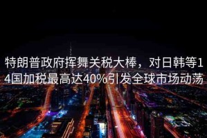 特朗普政府揮舞關(guān)稅大棒，對(duì)日韓等14國(guó)加稅最高達(dá)40%引發(fā)全球市場(chǎng)動(dòng)蕩