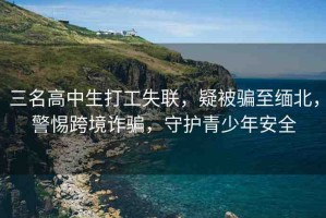 三名高中生打工失聯(lián)，疑被騙至緬北，警惕跨境詐騙，守護(hù)青少年安全
