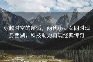 穿越時空的邂逅，兩代小龍女同時現(xiàn)身西湖，科技助力再現(xiàn)經(jīng)典傳奇
