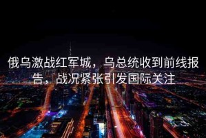 俄烏激戰(zhàn)紅軍城，烏總統(tǒng)收到前線報(bào)告，戰(zhàn)況緊張引發(fā)國(guó)際關(guān)注