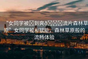 “女同學被?到爽??流片森林草原”女同學被AI賦能，森林草原般的流暢體驗