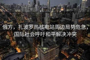 俄方，扎波羅熱核電站周邊局勢危急，國際社會呼吁和平解決沖突