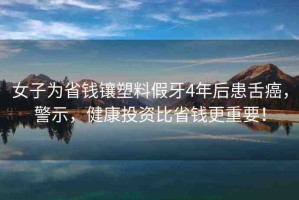 女子為省錢鑲塑料假牙4年后患舌癌，警示，健康投資比省錢更重要！