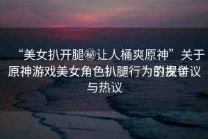 “美女扒開(kāi)腿秘讓人桶爽原神”關(guān)于原神游戲美女角色扒腿行為的探討
原神游戲美女角色扒腿行為引發(fā)爭(zhēng)議與熱議
