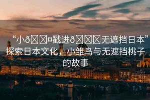 “小??戳進(jìn)??無遮擋日本”探索日本文化，小雛鳥與無遮擋桃子的故事