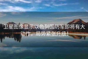 衛(wèi)星圖像顯示以色列國(guó)防軍即將有大動(dòng)作，局勢(shì)緊張升級(jí)！