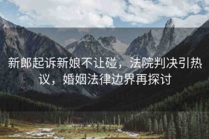 新郎起訴新娘不讓碰，法院判決引熱議，婚姻法律邊界再探討