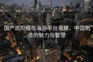 國(guó)產(chǎn)遮陽(yáng)帽在海外平臺(tái)賣(mài)爆，中國(guó)制造的魅力與智慧