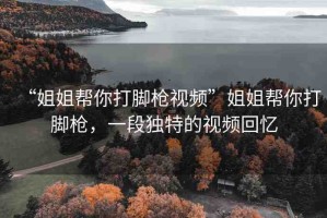 “姐姐幫你打腳槍視頻”姐姐幫你打腳槍，一段獨特的視頻回憶