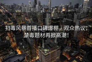掃毒風(fēng)暴首播口碑爆棚，觀眾熱議，禁毒題材再掀高潮！