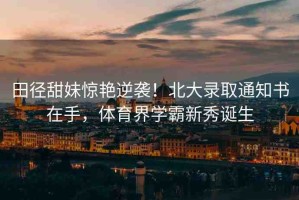 田徑甜妹驚艷逆襲！北大錄取通知書在手，體育界學(xué)霸新秀誕生