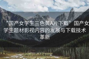 “國產(chǎn)女學生三色黃A片下載”國產(chǎn)女學生題材影視內(nèi)容的發(fā)展與下載技術(shù)革新