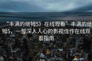 “豐滿(mǎn)的繼牳5》在線(xiàn)觀(guān)看”豐滿(mǎn)的繼牳5，一部深入人心的影視佳作在線(xiàn)觀(guān)看指南