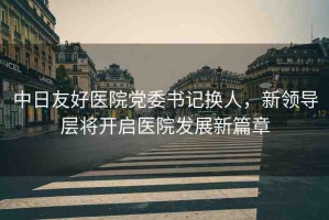 中日友好醫(yī)院黨委書記換人，新領(lǐng)導(dǎo)層將開啟醫(yī)院發(fā)展新篇章
