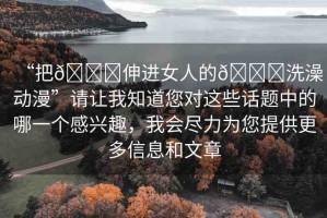 “把??伸進(jìn)女人的??洗澡動(dòng)漫”請(qǐng)讓我知道您對(duì)這些話題中的哪一個(gè)感興趣，我會(huì)盡力為您提供更多信息和文章