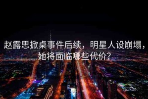 趙露思掀桌事件后續(xù)，明星人設(shè)崩塌，她將面臨哪些代價(jià)？