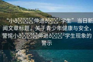 “小??伸進(jìn)??學(xué)生”當(dāng)日新聞文章標(biāo)題，關(guān)于青少年健康與安全，警惕小??伸進(jìn)??學(xué)生現(xiàn)象的警示