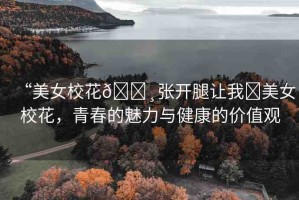 “美女?；??張開腿讓我?美女?；?，青春的魅力與健康的價(jià)值觀
