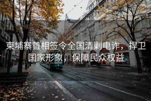 柬埔寨首相簽令全國清剿電詐，捍衛(wèi)國家形象，保障民眾權(quán)益
