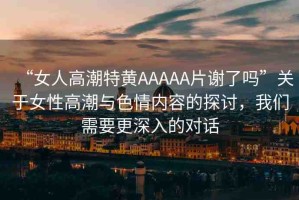 “女人高潮特黃AAAAA片謝了嗎”關(guān)于女性高潮與色情內(nèi)容的探討，我們需要更深入的對話