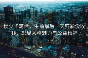 楊少華離世，生前最后一天剪彩沒(méi)收錢，彰顯人格魅力與公益精神