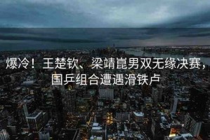 爆冷！王楚欽、梁靖崑男雙無(wú)緣決賽，國(guó)乒組合遭遇滑鐵盧