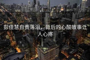 彭佳慧自責(zé)落淚，背后的心酸故事讓人心疼