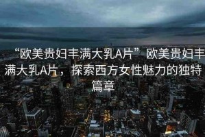 “歐美貴婦豐滿大乳A片”歐美貴婦豐滿大乳A片，探索西方女性魅力的獨特篇章