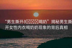 “男生撕開??暍奶”揭秘男生撕開女性內(nèi)衣喝奶奶現(xiàn)象的背后真相