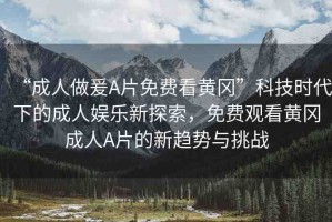 “成人做爰A片免費(fèi)看黃岡”科技時代下的成人娛樂新探索，免費(fèi)觀看黃岡成人A片的新趨勢與挑戰(zhàn)