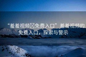 “羞羞視頻?免費入口”羞羞視頻的免費入口，探索與警示