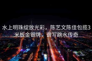 水上明珠綻放光彩，陳藝文陳佳包攬3米板金銀牌，譜寫跳水傳奇