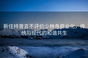 新住持曾言不評價少林寺商業(yè)化，傳統(tǒng)與現(xiàn)代的和諧共生