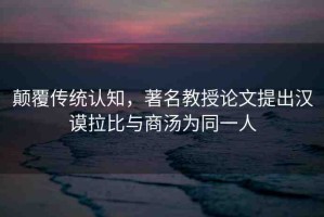 顛覆傳統(tǒng)認(rèn)知，著名教授論文提出漢謨拉比與商湯為同一人