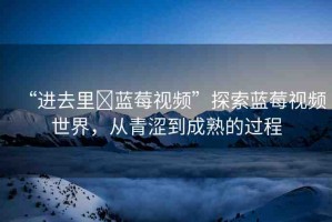 “進(jìn)去里?藍(lán)莓視頻”探索藍(lán)莓視頻世界，從青澀到成熟的過程