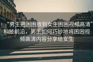 “男生把困困放到女生困困視頻高清”科技前沿，男生如何巧妙地將困困視頻高清內(nèi)容分享給女生
