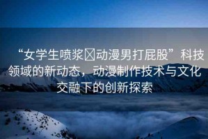“女學(xué)生噴漿?動漫男打屁股”科技領(lǐng)域的新動態(tài)，動漫制作技術(shù)與文化交融下的創(chuàng)新探索